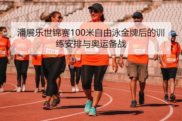 潘展乐世锦赛100米自由泳金牌后的训练安排与奥运备战