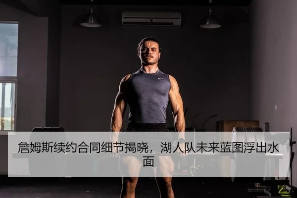 詹姆斯续约合同细节揭晓，湖人队未来蓝图浮出水面